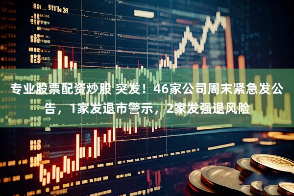 专业股票配资炒股 突发！46家公司周末紧急发公告，1家发退市警示，2家发强退风险