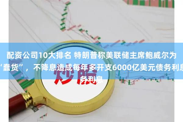 配资公司10大排名 特朗普称美联储主席鲍威尔为“蠢货”，不降息造成每年多开支6000亿美元债务利息
