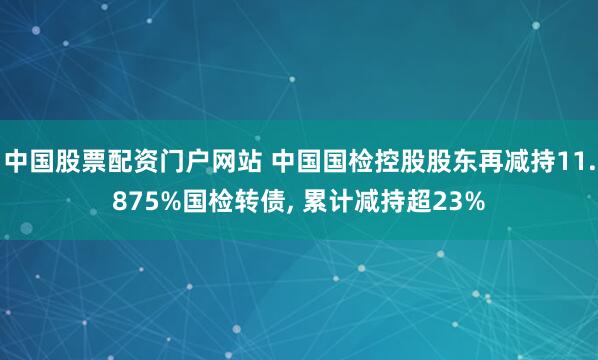 中国股票配资门户网站 中国国检控股股东再减持11.875%国检转债, 累计减持超23%