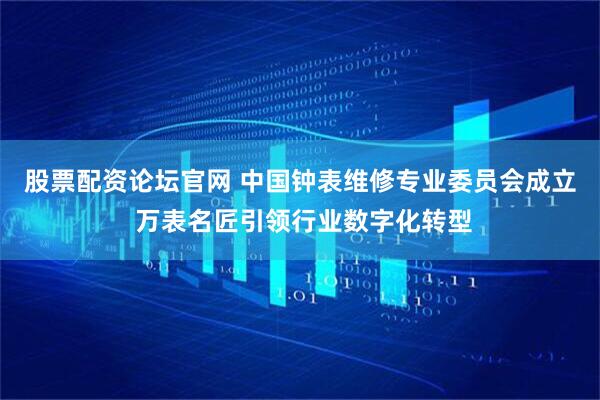 股票配资论坛官网 中国钟表维修专业委员会成立 万表名匠引领行业数字化转型