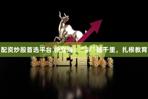 配资炒股首选平台 徐立海：“川”越千里，扎根教育