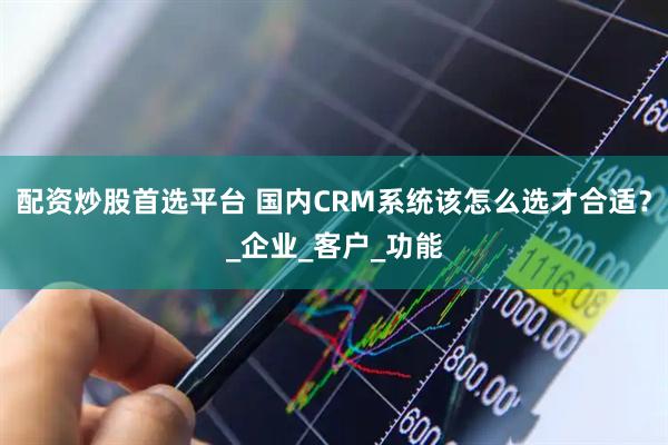 配资炒股首选平台 国内CRM系统该怎么选才合适？_企业_客户_功能