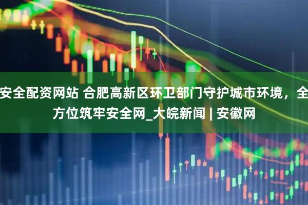 安全配资网站 合肥高新区环卫部门守护城市环境，全方位筑牢安全网_大皖新闻 | 安徽网