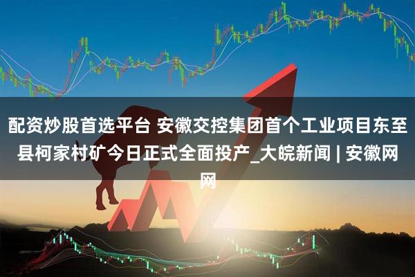 配资炒股首选平台 安徽交控集团首个工业项目东至县柯家村矿今日正式全面投产_大皖新闻 | 安徽网