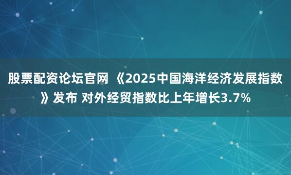 股票配资论坛官网 《2025中国海洋经济发展指数》发布 对外经贸指数比上年增长3.7%