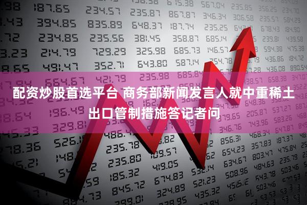 配资炒股首选平台 商务部新闻发言人就中重稀土出口管制措施答记者问