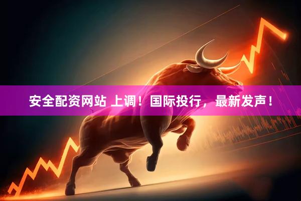 安全配资网站 上调！国际投行，最新发声！