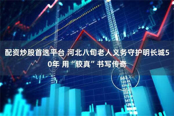 配资炒股首选平台 河北八旬老人义务守护明长城50年 用“较真”书写传奇