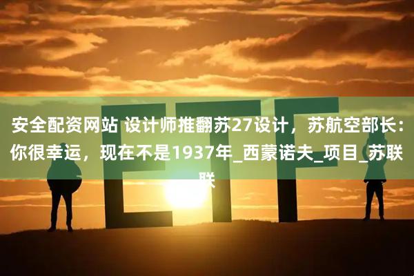 安全配资网站 设计师推翻苏27设计，苏航空部长：你很幸运，现在不是1937年_西蒙诺夫_项目_苏联