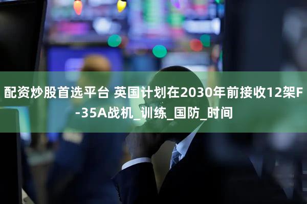 配资炒股首选平台 英国计划在2030年前接收12架F-35A战机_训练_国防_时间