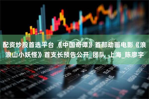 配资炒股首选平台 《中国奇谭》首部动画电影《浪浪山小妖怪》首支长预告公开_团队_上海_陈廖宇