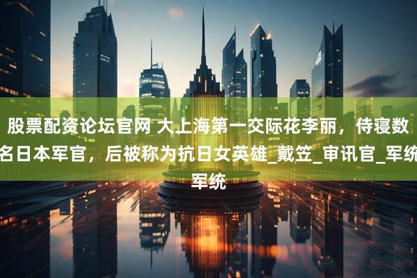 股票配资论坛官网 大上海第一交际花李丽，侍寝数名日本军官，后被称为抗日女英雄_戴笠_审讯官_军统