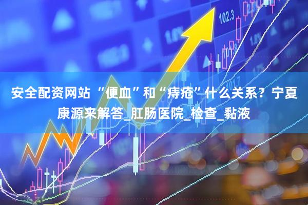 安全配资网站 “便血”和“痔疮”什么关系？宁夏康源来解答_肛肠医院_检查_黏液