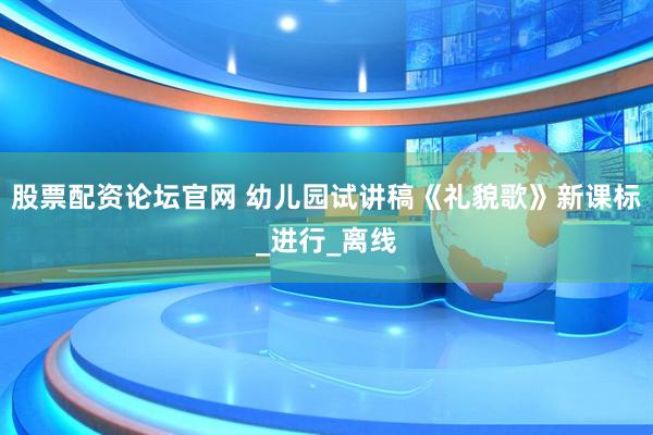 股票配资论坛官网 幼儿园试讲稿《礼貌歌》新课标_进行_离线