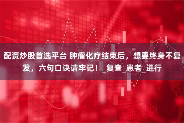 配资炒股首选平台 肿瘤化疗结束后，想要终身不复发，六句口诀请牢记！_复查_患者_进行