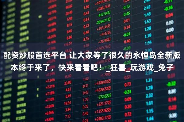 配资炒股首选平台 让大家等了很久的永恒岛全新版本终于来了，快来看看吧！_狂喜_玩游戏_兔子