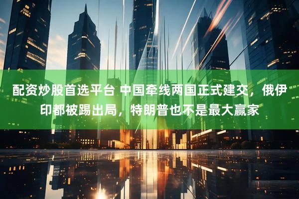 配资炒股首选平台 中国牵线两国正式建交，俄伊印都被踢出局，特朗普也不是最大赢家