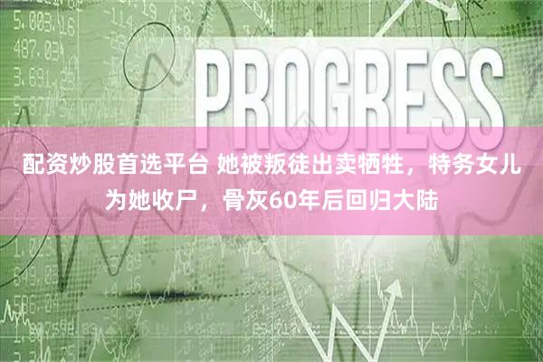 配资炒股首选平台 她被叛徒出卖牺牲，特务女儿为她收尸，骨灰60年后回归大陆