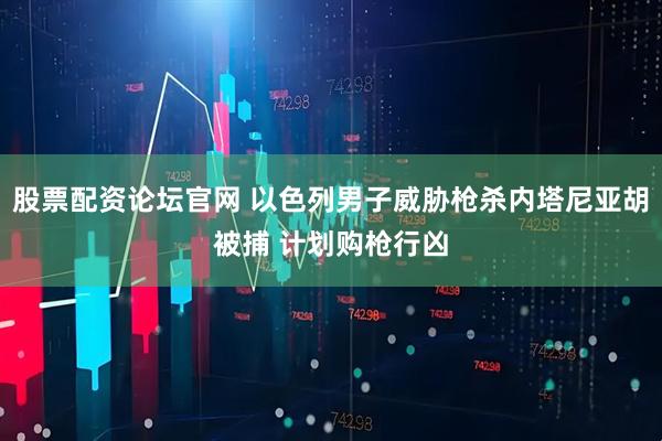 股票配资论坛官网 以色列男子威胁枪杀内塔尼亚胡被捕 计划购枪行凶