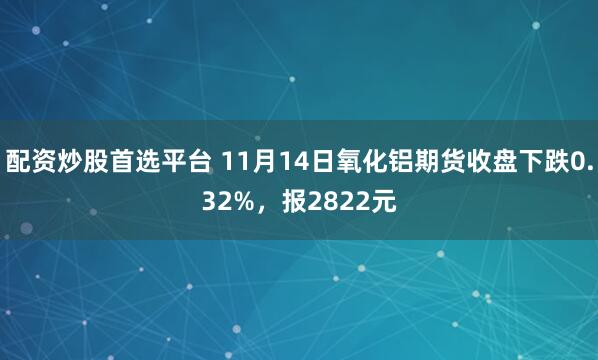 配资炒股首选平台 11月14日氧化铝期货收盘下跌0.32%，报2822元
