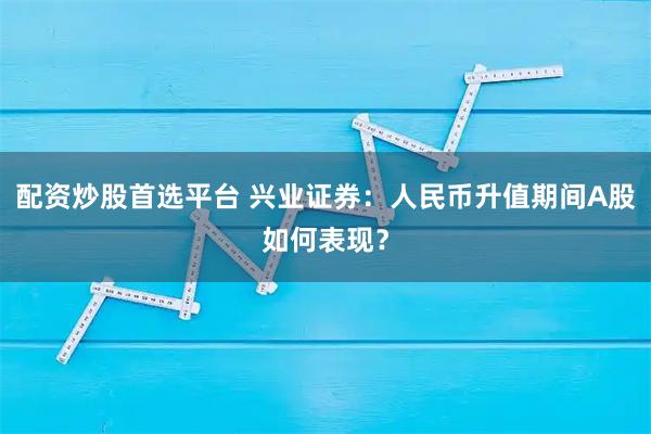 配资炒股首选平台 兴业证券:人民币升值期间A股如何表现?