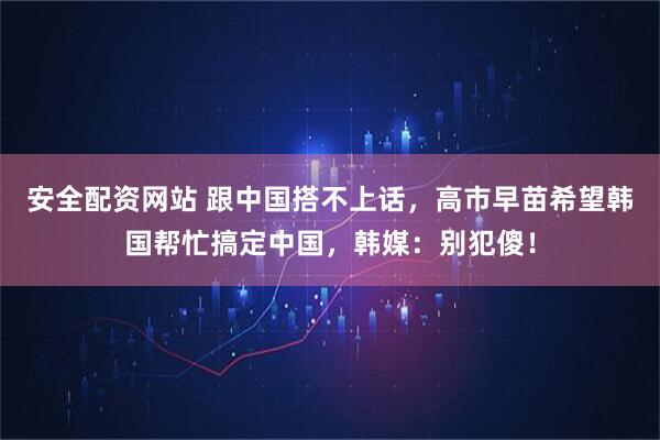 安全配资网站 跟中国搭不上话,高市早苗希望韩国帮忙搞定中国,韩媒:别犯傻!