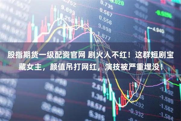 股指期货一级配资官网 剧火人不红！这群短剧宝藏女主，颜值吊打网红，演技被严重埋没！