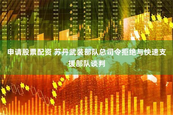 申请股票配资 苏丹武装部队总司令拒绝与快速支援部队谈判