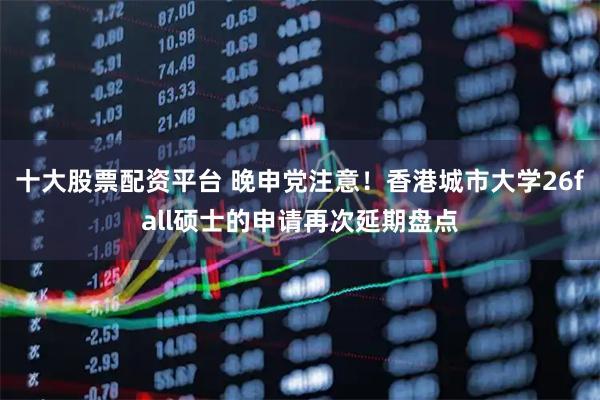 十大股票配资平台 晚申党注意！香港城市大学26fall硕士的申请再次延期盘点