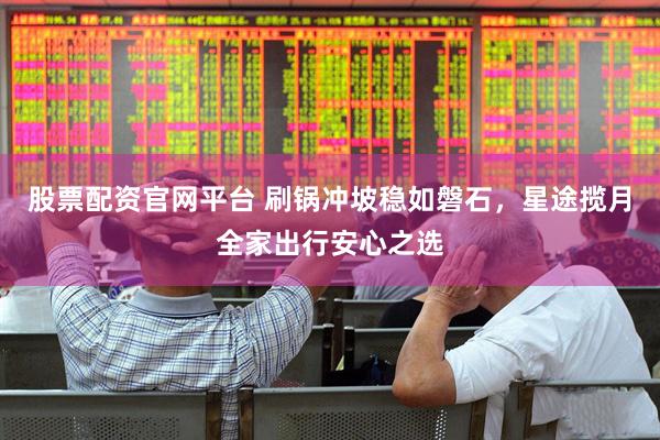 股票配资官网平台 刷锅冲坡稳如磐石，星途揽月全家出行安心之选