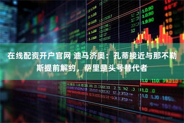 在线配资开户官网 迪马济奥：孔蒂接近与那不勒斯提前解约，萨里是头号替代者