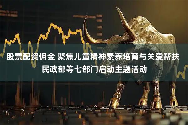 股票配资佣金 聚焦儿童精神素养培育与关爱帮扶 民政部等七部门启动主题活动