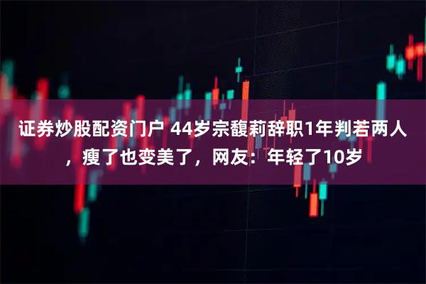 证券炒股配资门户 44岁宗馥莉辞职1年判若两人，瘦了也变美了，网友：年轻了10岁