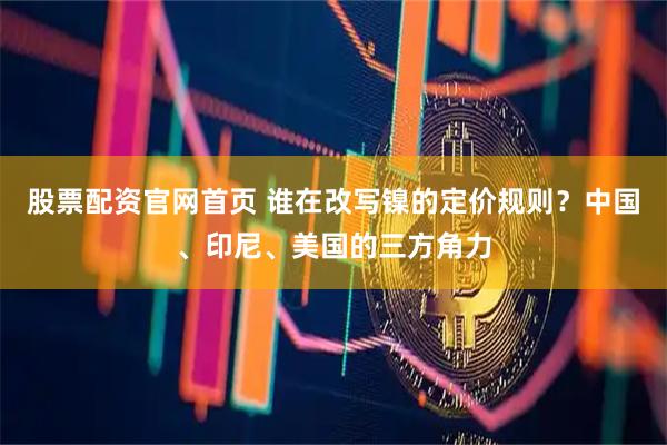 股票配资官网首页 谁在改写镍的定价规则？中国、印尼、美国的三方角力