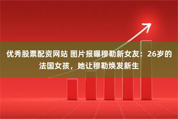 优秀股票配资网站 图片报曝穆勒新女友：26岁的法国女孩，她让穆勒焕发新生