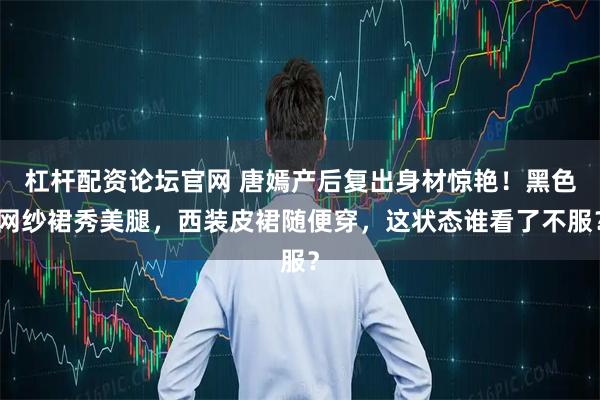 杠杆配资论坛官网 唐嫣产后复出身材惊艳！黑色网纱裙秀美腿，西装皮裙随便穿，这状态谁看了不服？