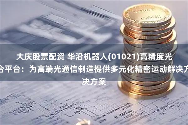 大庆股票配资 华沿机器人(01021)高精度光耦合平台:为高端光通信制造提供多元化精密运动解决方案