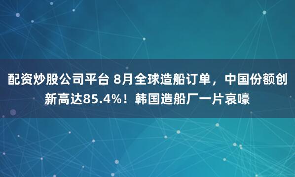 配资炒股公司平台 8月全球造船订单，中国份额创新高达85.4%！韩国造船厂一片哀嚎