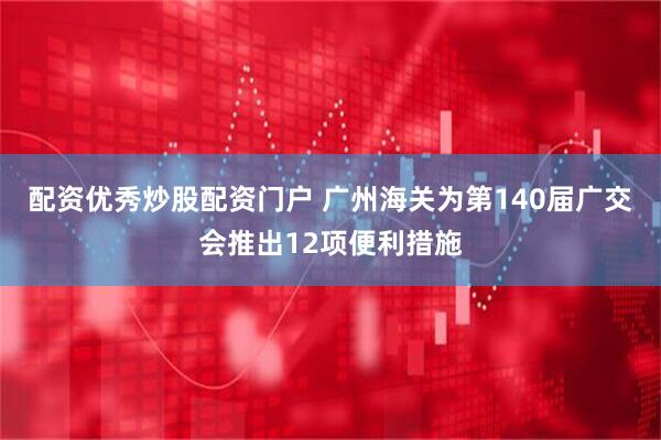 配资优秀炒股配资门户 广州海关为第140届广交会推出12项便利措施