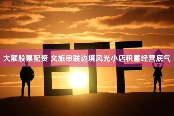 大额股票配资 文旅串联边境风光小店积蓄经营底气